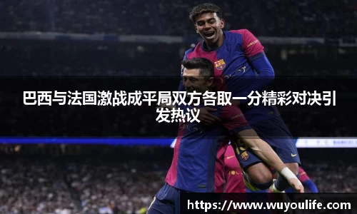 巴西与法国激战成平局双方各取一分精彩对决引发热议